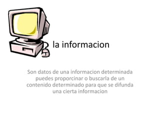 la informacion
Son datos de una informacion determinada
puedes proporcinar o buscarla de un
contenido determinado para que se difunda
una cierta informacion
 