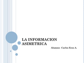 LA INFORMACION ASIMETRICA Alumno:  Carlos Ecos A. 