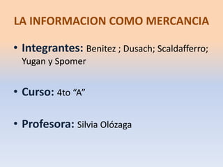 LA INFORMACION COMO MERCANCIA 
• Integrantes: Benitez ; Dusach; Scaldafferro; 
Yugan y Spomer 
• Curso: 4to “A” 
• Profesora: Silvia Olózaga 
 