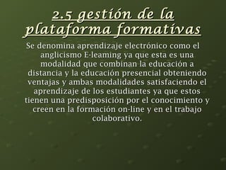 22..55 ggeessttiióónn ddee llaa 
ppllaattaaffoorrmmaa ffoorrmmaattiivvaass 
SSee ddeennoommiinnaa aapprreennddiizzaajjee eelleeccttrróónniiccoo ccoommoo eell 
aanngglliicciissmmoo EE--lleeaammiinngg yyaa qquuee eessttaa eess uunnaa 
mmooddaalliiddaadd qquuee ccoommbbiinnaann llaa eedduuccaacciióónn aa 
ddiissttaanncciiaa yy llaa eedduuccaacciióónn pprreesseenncciiaall oobbtteenniieennddoo 
vveennttaajjaass yy aammbbaass mmooddaalliiddaaddeess ssaattiissffaacciieennddoo eell 
aapprreennddiizzaajjee ddee llooss eessttuuddiiaanntteess yyaa qquuee eessttooss 
ttiieenneenn uunnaa pprreeddiissppoossiicciióónn ppoorr eell ccoonnoocciimmiieennttoo yy 
ccrreeeenn eenn llaa ffoorrmmaacciióónn oonn--lliinnee yy eenn eell ttrraabbaajjoo 
ccoollaabboorraattiivvoo.. 
 