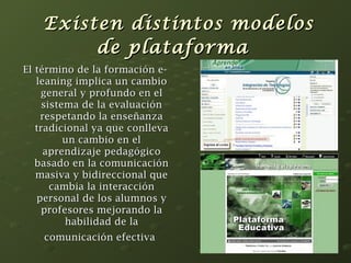 Existen ddiissttiinnttooss mmooddeellooss 
ddee ppllaattaaffoorrmmaa 
EEll ttéérrmmiinnoo ddee llaa ffoorrmmaacciióónn ee-- 
lleeaanniinngg iimmpplliiccaa uunn ccaammbbiioo 
ggeenneerraall yy pprrooffuunnddoo eenn eell 
ssiisstteemmaa ddee llaa eevvaalluuaacciióónn 
rreessppeettaannddoo llaa eennsseeññaannzzaa 
ttrraaddiicciioonnaall yyaa qquuee ccoonnlllleevvaa 
uunn ccaammbbiioo eenn eell 
aapprreennddiizzaajjee ppeeddaaggóóggiiccoo 
bbaassaaddoo eenn llaa ccoommuunniiccaacciióónn 
mmaassiivvaa yy bbiiddiirreecccciioonnaall qquuee 
ccaammbbiiaa llaa iinntteerraacccciióónn 
ppeerrssoonnaall ddee llooss aalluummnnooss yy 
pprrooffeessoorreess mmeejjoorraannddoo llaa 
hhaabbiilliiddaadd ddee llaa 
ccoommuunniiccaacciióónn eeffeeccttiivvaa 
 
