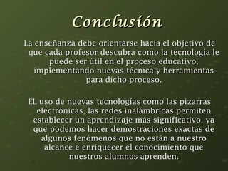 CCoonncclluussiióónn 
LLaa eennsseeññaannzzaa ddeebbee oorriieennttaarrssee hhaacciiaa eell oobbjjeettiivvoo ddee 
qquuee ccaaddaa pprrooffeessoorr ddeessccuubbrraa ccoommoo llaa tteeccnnoollooggííaa llee 
ppuueeddee sseerr úúttiill eenn eell pprroocceessoo eedduuccaattiivvoo,, 
iimmpplleemmeennttaannddoo nnuueevvaass ttééccnniiccaa yy hheerrrraammiieennttaass 
ppaarraa ddiicchhoo pprroocceessoo.. 
EELL uussoo ddee nnuueevvaass tteeccnnoollooggííaass ccoommoo llaass ppiizzaarrrraass 
eelleeccttrróónniiccaass,, llaass rreeddeess iinnaalláámmbbrriiccaass ppeerrmmiitteenn 
eessttaabblleecceerr uunn aapprreennddiizzaajjee mmááss ssiiggnniiffiiccaattiivvoo,, yyaa 
qquuee ppooddeemmooss hhaacceerr ddeemmoossttrraacciioonneess eexxaaccttaass ddee 
aallgguunnooss ffeennóómmeennooss qquuee nnoo eessttáánn aa nnuueessttrroo 
aallccaannccee ee eennrriiqquueecceerr eell ccoonnoocciimmiieennttoo qquuee 
nnuueessttrrooss aalluummnnooss aapprreennddeenn.. 

