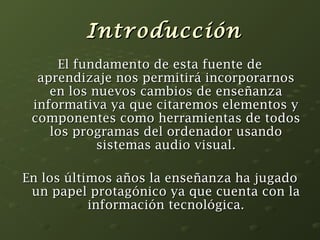IInnttrroodduucccciióónn 
EEll ffuunnddaammeennttoo ddee eessttaa ffuueennttee ddee 
aapprreennddiizzaajjee nnooss ppeerrmmiittiirráá iinnccoorrppoorraarrnnooss 
eenn llooss nnuueevvooss ccaammbbiiooss ddee eennsseeññaannzzaa 
iinnffoorrmmaattiivvaa yyaa qquuee cciittaarreemmooss eelleemmeennttooss yy 
ccoommppoonneenntteess ccoommoo hheerrrraammiieennttaass ddee ttooddooss 
llooss pprrooggrraammaass ddeell oorrddeennaaddoorr uussaannddoo 
ssiisstteemmaass aauuddiioo vviissuuaall.. 
EEnn llooss úúllttiimmooss aaññooss llaa eennsseeññaannzzaa hhaa jjuuggaaddoo 
uunn ppaappeell pprroottaaggóónniiccoo yyaa qquuee ccuueennttaa ccoonn llaa 
iinnffoorrmmaacciióónn tteeccnnoollóóggiiccaa.. 
 