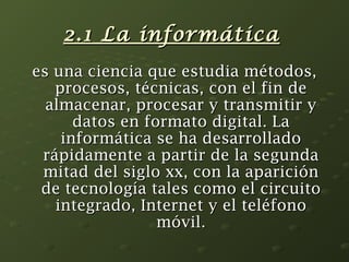 22..1 LLaa iinnffoorrmmááttiiccaa 
eess uunnaa cciieenncciiaa qquuee eessttuuddiiaa mmééttooddooss,, 
pprroocceessooss,, ttééccnniiccaass,, ccoonn eell ffiinn ddee 
aallmmaacceennaarr,, pprroocceessaarr yy ttrraannssmmiittiirr yy 
ddaattooss eenn ffoorrmmaattoo ddiiggiittaall.. LLaa 
iinnffoorrmmááttiiccaa ssee hhaa ddeessaarrrroollllaaddoo 
rrááppiiddaammeennttee aa ppaarrttiirr ddee llaa sseegguunnddaa 
mmiittaadd ddeell ssiigglloo xxxx,, ccoonn llaa aappaarriicciióónn 
ddee tteeccnnoollooggííaa ttaalleess ccoommoo eell cciirrccuuiittoo 
iinntteeggrraaddoo,, IInntteerrnneett yy eell tteellééffoonnoo 
mmóóvviill.. 
 