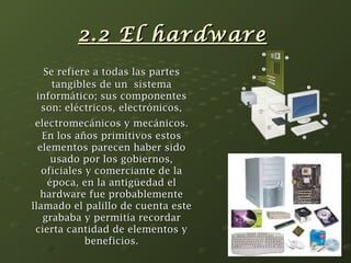 22..22 EEll hhaarrddwwaarree 
SSee rreeffiieerree aa ttooddaass llaass ppaarrtteess 
ttaannggiibblleess ddee uunn ssiisstteemmaa 
iinnffoorrmmááttiiccoo;; ssuuss ccoommppoonneenntteess 
ssoonn:: eellééccttrriiccooss,, eelleeccttrróónniiccooss,, 
eelleeccttrroommeeccáánniiccooss yy mmeeccáánniiccooss.. 
EEnn llooss aaññooss pprriimmiittiivvooss eessttooss 
eelleemmeennttooss ppaarreecceenn hhaabbeerr ssiiddoo 
uussaaddoo ppoorr llooss ggoobbiieerrnnooss,, 
ooffiicciiaalleess yy ccoommeerrcciiaannttee ddee llaa 
ééppooccaa,, eenn llaa aannttiiggüüeeddaadd eell 
hhaarrddwwaarree ffuuee pprroobbaabblleemmeennttee 
llllaammaaddoo eell ppaalliilllloo ddee ccuueennttaa eessttee 
ggrraabbaabbaa yy ppeerrmmiittííaa rreeccoorrddaarr 
cciieerrttaa ccaannttiiddaadd ddee eelleemmeennttooss yy 
bbeenneeffiicciiooss.. 
 