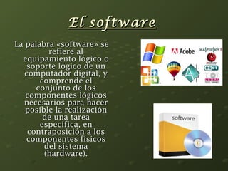 EEll ssooffttwwaarree 
LLaa ppaallaabbrraa «ssooffttwwaarree» ssee 
rreeffiieerree aall 
eeqquuiippaammiieennttoo llóóggiiccoo oo 
ssooppoorrttee llóóggiiccoo ddee uunn 
ccoommppuuttaaddoorr ddiiggiittaall,, yy 
ccoommpprreennddee eell 
ccoonnjjuunnttoo ddee llooss 
ccoommppoonneenntteess llóóggiiccooss 
nneecceessaarriiooss ppaarraa hhaacceerr 
ppoossiibbllee llaa rreeaalliizzaacciióónn 
ddee uunnaa ttaarreeaa 
eessppeeccííffiiccaa,, eenn 
ccoonnttrraappoossiicciióónn aa llooss 
ccoommppoonneenntteess ffííssiiccooss 
ddeell ssiisstteemmaa 
((hhaarrddwwaarree)).. 
 