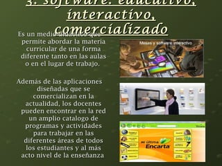3. software: eedduuccaattiivvoo,, 
iinntteerraaccttiivvoo,, 
ccoommeerrcciiaalliizzaaddoo EEss uunn mmeeddiioo ddiiddááccttiiccoo qquuee 
ppeerrmmiittee aabboorrddaarr llaa mmaatteerriiaa 
ccuurrrriiccuullaarr ddee uunnaa ffoorrmmaa 
ddiiffeerreennttee ttaannttoo eenn llaass aauullaass 
oo eenn eell lluuggaarr ddee ttrraabbaajjoo.. 
AAddeemmááss ddee llaass aapplliiccaacciioonneess 
ddiisseeññaaddaass qquuee ssee 
ccoommeerrcciiaalliizzaann eenn llaa 
aaccttuuaalliiddaadd,, llooss ddoocceenntteess 
ppuueeddeenn eennccoonnttrraarr eenn llaa rreedd 
uunn aammpplliioo ccaattaallooggoo ddee 
pprrooggrraammaass yy aaccttiivviiddaaddeess 
ppaarraa ttrraabbaajjaarr eenn llaass 
ddiiffeerreenntteess áárreeaass ddee ttooddooss 
llooss eessttuuddiiaanntteess yy aall mmááss 
aaccttoo nniivveell ddee llaa eennsseeññaannzzaa 
 