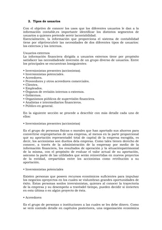 2. Tipos de usuarios
Con el objetivo de conocer los usos que los diferentes usuarios le dan a la
información contable,es importante identificar los distintos segmentos de
usuarios a quienes pretende servir lacontabilidad.
Esencialmente, la información que proporciona el sistema de contabilidad
tiene por objetivocubrir las necesidades de dos diferentes tipos de usuarios:
los externos y los internos.
Usuarios externos
La información financiera dirigida a usuarios externos tiene por propósito
satisfacer las necesidadesde inversión de un grupo diverso de usuarios. Entre
los principales se encuentran lossiguientes:
•
•
•
•
•
•
•
•
•
•
•

Inversionistas presentes (accionistas).
Inversionistas potenciales.
Acreedores.
Proveedores y otros acreedores comerciales.
Clientes.
Empleados.
Órganos de revisión internos o externos.
Gobiernos.
Organismos públicos de supervisión financiera.
Analistas e intermediarios financieros.
Público en general.

En la siguiente sección se procede a describir con más detalle cada uno de
ellos:
• Inversionistas presentes (accionistas)
Es el grupo de personas físicas o morales que han aportado sus ahorros para
convertirse enpropietarios de una empresa, al menos en la parte proporcional
que su aportación representadel total de capital de la empresa escogida, es
decir, los accionistas son dueños dela empresa. Como tales tienen derecho de
conocer, a través de la administración de la empresay por medio de la
información financiera, los resultados de operación y la situaciónpatrimonial
de la misma, con el propósito de evaluar el valor actual de su aportación,
asícomo la parte de las utilidades que serán reinvertidas en nuevos proyectos
de la entidad, orepartidas entre los accionistas como retribución a su
aportación.
• Inversionistas potenciales
Existen personas que poseen recursos económicos suficientes para impulsar
los negocios oproyectos en los cuales se vislumbran grandes oportunidades de
éxito. Estas personas sonlos inversionistas, quienes al conocer la trayectoria
de la empresa y su desempeño a travésdel tiempo, pueden decidir si invierten
en esta última o en algún proyecto de ésta.
• Acreedores
Es el grupo de personas o instituciones a las cuales se les debe dinero. Como
se verá contodo detalle en capítulos posteriores, una organización económica

 