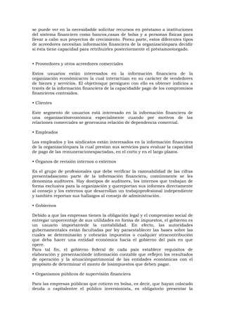 se puede ver en la necesidadde solicitar recursos en préstamo a instituciones
del sistema financiero como bancos,casas de bolsa y a personas físicas para
llevar a cabo sus proyectos de crecimiento. Porsu parte, estos diferentes tipos
de acreedores necesitan información financiera de la organizaciónpara decidir
si ésta tiene capacidad para retribuirles posteriormente el préstamootorgado.
• Proveedores y otros acreedores comerciales
Estos usuarios están interesados en la información financiera de la
organización económicacon la cual interactúan en su carácter de vendedores
de bienes y servicios. El objetivoque persiguen con ello es obtener indicios a
través de la información financiera de la capacidadde pago de los compromisos
financieros contraídos.
• Clientes
Este segmento de usuarios está interesado en la información financiera de
una organizacióneconómica especialmente cuando por motivos de las
relaciones comerciales se generauna relación de dependencia comercial.
• Empleados
Los empleados y los sindicatos están interesados en la información financiera
de la organizaciónpara la cual prestan sus servicios para evaluar la capacidad
de pago de las remuneracionespactadas, en el corto y en el largo plazos.
• Órganos de revisión internos o externos
Es el grupo de profesionales que debe verificar la razonabilidad de las cifras
presentadascomo parte de la información financiera, comúnmente se les
denomina auditores. Hay dostipos de auditores, los internos que trabajan de
forma exclusiva para la organización y quereportan sus informes directamente
al consejo y los externos que desarrollan un trabajoprofesional independiente
y también reportan sus hallazgos al consejo de administración.
• Gobiernos
Debido a que las empresas tienen la obligación legal y el compromiso social de
entregar unporcentaje de sus utilidades en forma de impuestos, el gobierno es
un usuario importantede la contabilidad. En efecto, las autoridades
gubernamentales están facultadas por ley paraestablecer las bases sobre las
cuales se determinarán y cobrarán impuestos o cualquier otracontribución
que deba hacer una entidad económica hacia el gobierno del país en que
opere.
Para tal fin, el gobierno federal de cada país establece requisitos de
elaboración y presentaciónde información contable que reflejen los resultados
de operación y la situaciónpatrimonial de las entidades económicas con el
propósito de determinar el monto de losimpuestos que deben pagar.
• Organismos públicos de supervisión financiera
Para las empresas públicas que coticen en bolsa, es decir, que hayan colocado
deuda o capitalentre el público inversionista, es obligatorio presentar la

 