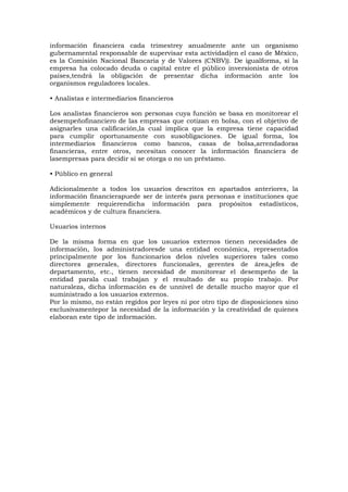 información financiera cada trimestrey anualmente ante un organismo
gubernamental responsable de supervisar esta actividad(en el caso de México,
es la Comisión Nacional Bancaria y de Valores (CNBV)). De igualforma, si la
empresa ha colocado deuda o capital entre el público inversionista de otros
países,tendrá la obligación de presentar dicha información ante los
organismos reguladores locales.
• Analistas e intermediarios financieros
Los analistas financieros son personas cuya función se basa en monitorear el
desempeñofinanciero de las empresas que cotizan en bolsa, con el objetivo de
asignarles una calificación,la cual implica que la empresa tiene capacidad
para cumplir oportunamente con susobligaciones. De igual forma, los
intermediarios financieros como bancos, casas de bolsa,arrendadoras
financieras, entre otros, necesitan conocer la información financiera de
lasempresas para decidir si se otorga o no un préstamo.
• Público en general
Adicionalmente a todos los usuarios descritos en apartados anteriores, la
información financierapuede ser de interés para personas e instituciones que
simplemente requierendicha información para propósitos estadísticos,
académicos y de cultura financiera.
Usuarios internos
De la misma forma en que los usuarios externos tienen necesidades de
información, los administradoresde una entidad económica, representados
principalmente por los funcionarios delos niveles superiores tales como
directores generales, directores funcionales, gerentes de área,jefes de
departamento, etc., tienen necesidad de monitorear el desempeño de la
entidad parala cual trabajan y el resultado de su propio trabajo. Por
naturaleza, dicha información es de unnivel de detalle mucho mayor que el
suministrado a los usuarios externos.
Por lo mismo, no están regidos por leyes ni por otro tipo de disposiciones sino
exclusivamentepor la necesidad de la información y la creatividad de quienes
elaboran este tipo de información.

 