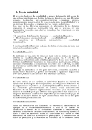 3. Tipos de contabilidad
El propósito básico de la contabilidad es proveer información útil acerca de
una entidad económica,para facilitar la toma de decisiones de sus diferentes
usuarios
(accionistas,
acreedores,inversionistas
potenciales,
clientes,
administradores, gobierno, etc.). En consecuencia, como lacontabilidad sirve a
un conjunto de usuarios, se originan diversas ramas o subsistemas.
Con base en las diferentes necesidades de información de los distintos
segmentos de usuarios,la información total que es generada en una
organización económica para diversos usuariosse ha estructurado en tres
“subsistemas”:
• El subsistema de información financiera -------contabilidad financiera.
• El subsistema de información fiscal ------- contabilidad fiscal.
•El
subsistema
de
información
administrativa-----contabilidad
administrativa.
A continuación identificaremos cada uno de dichos subsistemas, así como sus
característicasmás relevantes.
Contabilidad financiera
Se conforma por una serie de elementos tales como las normas de registro,
criterios de contabilización,formas de presentación, etc. A este tipo de
contabilidad se le conoce como contabilidadfinanciera, debido a que expresa en
términos cuantitativos y monetarios las transacciones querealiza una entidad,
así como determinados acontecimientos económicos que le afectan, con elfin
de proporcionar información útil y segura a usuarios externos para la toma de
decisiones.
Este tipo de contabilidad es útil para acreedores, accionistas, analistas e
intermediarios financieros,el público inversionista y organismos reguladores
entre otros, todos usuarios externos dela información contable.
Contabilidad fiscal
En forma similar al caso anterior, la contabilidad fiscal es un sistema de
información diseñadopara dar cumplimiento a las obligaciones tributarias de
las organizaciones respecto de un usuarioespecífico: el fisco. Como sabemos, a
las autoridades gubernamentales les interesa contar coninformación
financiera de las diferentes organizaciones económicas para cuantificar el
montode la utilidad que hayan obtenido como producto de sus actividades y
así poder determinar lacantidad de impuestos que les corresponde pagar de
acuerdo con las leyes fiscales en vigor. Lacontabilidad fiscal es útil sólo para
las autoridades gubernamentales.
Contabilidad administrativa
Todas las herramientas del subsistema de información administrativa se
agrupan en la contabilidadadministrativa, la cual es un sistema de
información al servicio de las necesidades internasde la administración,
orientado a facilitar las funciones administrativas de planeación y control,así
como la toma de decisiones. Entre las aplicaciones más típicas de esta
herramienta se cuentanla elaboración de presupuestos, la determinación de
costos de producción y la evaluación de laeficiencia de las diferentes áreas

 