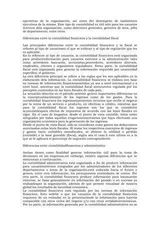 operativas de la organización, así como del desempeño de losdistintos
ejecutivos de la misma. Este tipo de contabilidad es útil sólo para los usuarios
internos dela organización, como directores generales, gerentes de área, jefes
de departamento, entre otros.
Diferencias entre la contabilidad financiera y la contabilidad fiscal
Las principales diferencias entre la contabilidad financiera y la fiscal se
refieren al tipo de usuariosen el que se enfocan y al tipo de regulación que les
es aplicable.
En lo referente al tipo de usuarios, la contabilidad financiera está organizada
para producirinformación para usuarios externos a la administración tales
como acreedores bancarios, accionistas,proveedores, acreedores diversos,
empleados, clientes y organismos reguladores. Porsu parte, la contabilidad
fiscal está organizada para generar la información requerida por unaentidad
específica: el gobierno.
La otra diferencia principal se refiere a las reglas que les son aplicables en la
elaboración dela información. La contabilidad financiera se elabora con base
en normas de información financieraemitidas ya sea a nivel internacional o a
nivel local, mientras que la contabilidad fiscal seencuentra regulada por los
preceptos contenidos en las leyes fiscales de cada país..
La situación descrita en el párrafo anterior genera importantes diferencias en
la conceptualizacióntanto de los ingresos como de los gastos. Para la
contabilidad financiera los ingresosrepresentan recursos que recibe el negocio
por la venta de un servicio o producto, en efectivoo a crédito, mientras que
para la contabilidad fiscal los ingresos son los que se consideren
acumulablespara efectos de impuestos de acuerdo con las leyes fiscales en
vigor. En el caso de losgastos, desde el punto de vista contable, éstos están
integrados por todas aquellas erogacionesnecesarias que haya efectuado una
organización económica para la generación de los ingresos.
Desde el punto de vista fiscal, sólo se consideran como gastos las deducciones
autorizadas enlas leyes fiscales. Al restar los respectivos conceptos de ingresos
y gastos tanto contables comofiscales, se obtiene la utilidad o pérdida
(contable) o la base gravable (fiscal), según sea el caso.A esta última es a la
que se le aplicará el porcentaje de impuesto correspondiente.
Diferencias entre contabilidadfinanciera y administrativa
Ambas tienen como finalidad generar información útil para la toma de
decisiones en las empresas,sin embargo, existen algunas diferencias que se
mencionan a continuación.
La contabilidad administrativa está organizada a fin de producir información
para usuariosinternos integrados por los administradores de los diferentes
departamentos o áreas de la organización,está enfocada hacia el futuro y
genera, entre otra información, los presupuestos yestándares de costos. Por
otra parte, la contabilidad financiera produce información para losusuarios
externos, se basa generalmente en información del pasado o en sucesos ya
realizadospor la organización, además de que permite visualizar de manera
global los resultados de laentidad económica.
La contabilidad financiera está regulada por las normas de información
financiera. Esto sedebe a que los usuarios de la contabilidad financiera
requieren de un estándar en la presentaciónde la información para hacerla
comparable con otros ciclos del negocio y/o con otras entidadeseconómicas.
Por su parte, la información generada por la contabilidad administrativa no se

 