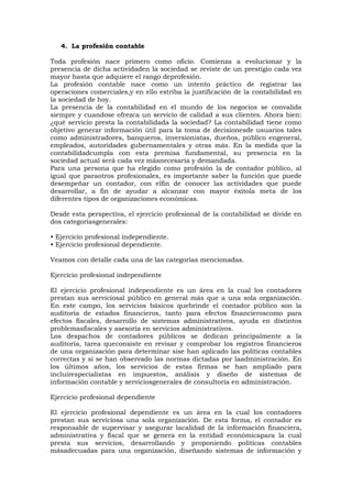 4. La profesión contable
Toda profesión nace primero como oficio. Comienza a evolucionar y la
presencia de dicha actividaden la sociedad se reviste de un prestigio cada vez
mayor hasta que adquiere el rango deprofesión.
La profesión contable nace como un intento práctico de registrar las
operaciones comerciales,y en ello estriba la justificación de la contabilidad en
la sociedad de hoy.
La presencia de la contabilidad en el mundo de los negocios se convalida
siempre y cuandose ofrezca un servicio de calidad a sus clientes. Ahora bien:
¿qué servicio presta la contabilidada la sociedad? La contabilidad tiene como
objetivo generar información útil para la toma de decisionesde usuarios tales
como administradores, banqueros, inversionistas, dueños, público engeneral,
empleados, autoridades gubernamentales y otras más. En la medida que la
contabilidadcumpla con esta premisa fundamental, su presencia en la
sociedad actual será cada vez másnecesaria y demandada.
Para una persona que ha elegido como profesión la de contador público, al
igual que paraotros profesionales, es importante saber la función que puede
desempeñar un contador, con elfin de conocer las actividades que puede
desarrollar, a fin de ayudar a alcanzar con mayor éxitola meta de los
diferentes tipos de organizaciones económicas.
Desde esta perspectiva, el ejercicio profesional de la contabilidad se divide en
dos categoríasgenerales:
• Ejercicio profesional independiente.
• Ejercicio profesional dependiente.
Veamos con detalle cada una de las categorías mencionadas.
Ejercicio profesional independiente
El ejercicio profesional independiente es un área en la cual los contadores
prestan sus serviciosal público en general más que a una sola organización.
En este campo, los servicios básicos quebrinde el contador público son la
auditoría de estados financieros, tanto para efectos financieroscomo para
efectos fiscales, desarrollo de sistemas administrativos, ayuda en distintos
problemasfiscales y asesoría en servicios administrativos.
Los despachos de contadores públicos se dedican principalmente a la
auditoría, tarea queconsiste en revisar y comprobar los registros financieros
de una organización para determinar sise han aplicado las políticas contables
correctas y si se han observado las normas dictadas por laadministración. En
los últimos años, los servicios de estas firmas se han ampliado para
incluirespecialistas en impuestos, análisis y diseño de sistemas de
información contable y serviciosgenerales de consultoría en administración.
Ejercicio profesional dependiente
El ejercicio profesional dependiente es un área en la cual los contadores
prestan sus serviciosa una sola organización. De esta forma, el contador es
responsable de supervisar y asegurar lacalidad de la información financiera,
administrativa y fiscal que se genera en la entidad económicapara la cual
presta sus servicios, desarrollando y proponiendo políticas contables
másadecuadas para una organización, diseñando sistemas de información y

 