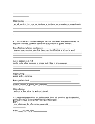 __________________________________________________________________
_______________,

Hipermedias: __________________________________________________
_es_el_termino_con_que_se_designa_al_conjunto_de_metodos_o_procedimento
__________________________________________________________________
__________________________________________________________________
_________________________



A continuación encontrará los riesgos para las relaciones interpersonales en los
espacios virtuales, por favor defina con sus palabras a qué se refieren:

Superficialidad y falsas identidades: __________________________
_cuando_una_persona_dan_los_datos_no_identificados_a_el_en_la_wed_______
__________________________________________________________________
__________________________________________________________________
____________________________

Acoso escolar en la red: ___________________________________
gente_insita_alos_menores_a_cosas_indevidas_o_amenasantes______________
__________________________________________________________________
__________________________________________________________________
__________________________

Ciberbullying:____________________________________________________
acoso_entre_menores________________________________________________

Pornografía infantil: ________________________________________
________________________________________________________________
cuando_insitan_al_porno_alos_menores_________________________________

Ciberadicción: __________________________________________
_adicion_a_los_sitios_de_web_o_internet________________________________


Ya vimos cómo las nuevas TICs influyen en todos los procesos de una empresa,
por favor indique qué significan las siguientes siglas:
ERP:
_son_sistemas_de_informacion_gerencial________________________________
____________

CRM: ____es_una_sigla_____________
 