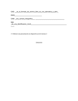 CAD: __es_el_formato_de_archivo_libre_es_una_aternativa_a_abrir_

DWG________________________________

CAM: _una_camara_fotografica___ __________________________________

SIM
_es_una_identificacion_movil__________________________________________
____




3- Elaborar una presentación en diapositivas de la lectura 2




                                         ENSAYO
 