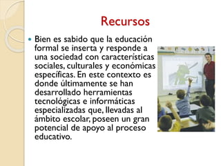 Recursos
 Bien es sabido que la educación
formal se inserta y responde a
una sociedad con características
sociales, culturales y económicas
específicas. En este contexto es
donde últimamente se han
desarrollado herramientas
tecnológicas e informáticas
especializadas que, llevadas al
ámbito escolar, poseen un gran
potencial de apoyo al proceso
educativo.
 