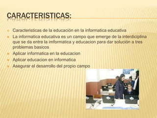 CARACTERISTICAS:
 Caracteristicas de la educación en la informatica educativa
 La informatica educativa es un campo que emerge de la interdiciplina
que se da entre la imformatica y educacion para dar solución a tres
problemas basicos
 Aplicar informatica en la educacion
 Aplicar educacion en informatica
 Asegurar el desarrollo del propio campo
 