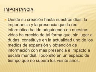 IMPORTANCIA:
 Desde su creación hasta nuestros días, la
importancia y la presencia que la red
informática ha ido adquiriendo en nuestras
vidas ha crecido de tal forma que, sin lugar a
dudas, constituye en la actualidad uno de los
medios de expansión y obtención de
información con más presencia e impacto a
escala mundial. Todo ello en un espacio de
tiempo que no supera los veinte años.
 