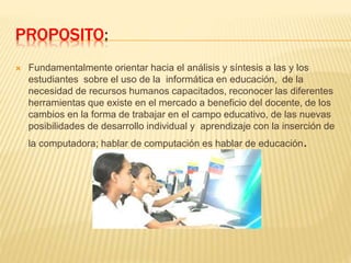 PROPOSITO:
 Fundamentalmente orientar hacia el análisis y síntesis a las y los
estudiantes sobre el uso de la informática en educación, de la
necesidad de recursos humanos capacitados, reconocer las diferentes
herramientas que existe en el mercado a beneficio del docente, de los
cambios en la forma de trabajar en el campo educativo, de las nuevas
posibilidades de desarrollo individual y aprendizaje con la inserción de
la computadora; hablar de computación es hablar de educación.
 