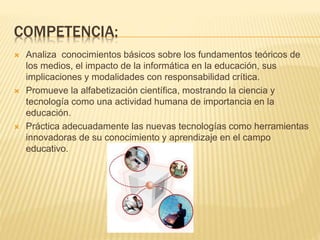 COMPETENCIA:
 Analiza conocimientos básicos sobre los fundamentos teóricos de
los medios, el impacto de la informática en la educación, sus
implicaciones y modalidades con responsabilidad crítica.
 Promueve la alfabetización científica, mostrando la ciencia y
tecnología como una actividad humana de importancia en la
educación.
 Práctica adecuadamente las nuevas tecnologías como herramientas
innovadoras de su conocimiento y aprendizaje en el campo
educativo.
 