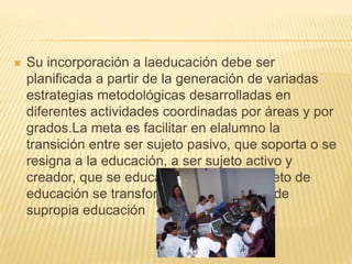  Su incorporación a laeducación debe ser
planificada a partir de la generación de variadas
estrategias metodológicas desarrolladas en
diferentes actividades coordinadas por áreas y por
grados.La meta es facilitar en elalumno la
transición entre ser sujeto pasivo, que soporta o se
resigna a la educación, a ser sujeto activo y
creador, que se educa a sí mismo: el objeto de
educación se transformará así en sujeto de
supropia educación
 
