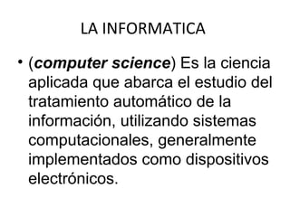 LA INFORMATICA
• (computer science) Es la ciencia
aplicada que abarca el estudio del
tratamiento automático de la
información, utilizando sistemas
computacionales, generalmente
implementados como dispositivos
electrónicos.
 