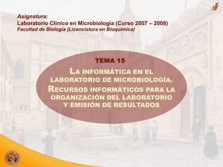 Asignatura:
Laboratorio Clínico en Microbiología (Curso 2007 – 2008)
Facultad de Biología (Licenciatura en Bioquímica)




                                TEMA 15
                     LA INFORMÁTICA EN EL
             LABORATORIO DE MICROBIOLOGÍA.
            RECURSOS INFORMÁTICOS PARA LA
             ORGANIZACIÓN DEL LABORATORIO
                Y EMISIÓN DE RESULTADOS
 