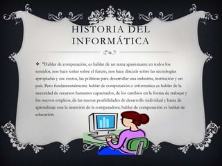 HISTORIA DEL
                     INFORMÁTICA

 "Hablar de computación, es hablar de un tema apasionante en todos los
sentidos, nos hace soñar sobre el futuro, nos hace discutir sobre las tecnologías
apropiadas y sus costos, las políticas para desarrollar una industria, institución y un
país. Pero fundamentalmente hablar de computación o informática es hablar de la
necesidad de recursos humanos capacitados, de los cambios en la forma de trabajar y
los nuevos empleos, de las nuevas posibilidades de desarrollo individual y hasta de
aprendizaje con la inserción de la computadora; hablar de computación es hablar de
educación.
 
