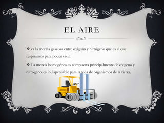 EL AIRE

 es la mezcla gaseosa entre oxigeno y nitrógeno que es el que
respiramos para poder vivir.

 La mezcla homogénea es compuesta principalmente de oxigeno y
nitrógeno. es indispensable para la vida de organismos de la tierra.
 