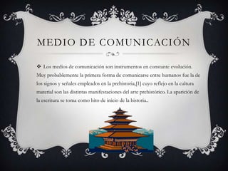 MEDIO DE COMUNICACIÓN

 Los medios de comunicación son instrumentos en constante evolución.
Muy probablemente la primera forma de comunicarse entre humanos fue la de
los signos y señales empleados en la prehistoria,[1] cuyo reflejo en la cultura
material son las distintas manifestaciones del arte prehistórico. La aparición de
la escritura se toma como hito de inicio de la historia..
 