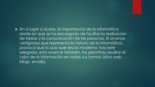  Sin a lugar a dudas, la importancia de la informática
reside en que se ha encargado de facilitar la realización
de tareas y la comunicación de las personas. El avance
vertiginoso que representa la historia de la informática,
provoca que lo que ayer era lo moderno, hoy este
relegado; esta avance también, ha permitido resaltar el
valor de la información en todas sus formas (sitios web,
blogs, emails).
 