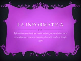 LA INFORMÁTICA
Informática es una ciencia que estudia métodos, procesos, técnicas, con el
fin de almacenar, procesar y transmitir información y datos en formato
digital
 