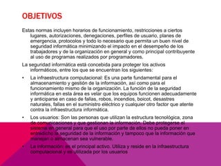 OBJETIVOS
Estas normas incluyen horarios de funcionamiento, restricciones a ciertos
lugares, autorizaciones, denegaciones, perfiles de usuario, planes de
emergencia, protocolos y todo lo necesario que permita un buen nivel de
seguridad informática minimizando el impacto en el desempeño de los
trabajadores y de la organización en general y como principal contribuyente
al uso de programas realizados por programadores.
La seguridad informática está concebida para proteger los activos
informáticos, entre los que se encuentran los siguientes:
•

La infraestructura computacional: Es una parte fundamental para el
almacenamiento y gestión de la información, así como para el
funcionamiento mismo de la organización. La función de la seguridad
informática en esta área es velar que los equipos funcionen adecuadamente
y anticiparse en caso de fallas, robos, incendios, boicot, desastres
naturales, fallas en el suministro eléctrico y cualquier otro factor que atente
contra la infraestructura informática.

•

Los usuarios: Son las personas que utilizan la estructura tecnológica, zona
de comunicaciones y que gestionan la información. Debe protegerse el
sistema en general para que el uso por parte de ellos no pueda poner en
entredicho la seguridad de la información y tampoco que la información que
manejan o almacenan sea vulnerable.

•

La información: es el principal activo. Utiliza y reside en la infraestructura
computacional y es utilizada por los usuarios

 