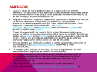 AMENAZAS
•

•

•

•
•
•

•
•

Usuarios: causa del mayor problema ligado a la seguridad de un sistema
informático. En algunos casos sus acciones causan problemas de seguridad, si bien
en la mayoría de los casos es porque tienen permisos sobre dimensionados, no se
les han restringido acciones innecesarias, etc.
Programas maliciosos: programas destinados a perjudicar o a hacer un uso ilícito de
los recursos del sistema. Es instalado (por inatención o maldad) en el
ordenador, abriendo una puerta a intrusos o bien modificando los datos. Estos
programas pueden ser un virus informático, un gusano
informático, un troyano, una bomba lógica, un programa espía o spyware, en
general conocidos como malware.
Errores de programación: La mayoría de los errores de programación que se
pueden considerar como una amenaza informática es por su condición de poder ser
usados como exploits por loscrackers, aunque se dan casos donde el mal desarrollo
es, en sí mismo, una amenaza. La actualización de parches de los sistemas
operativos y aplicaciones permite evitar este tipo de amenazas.
Intrusos: persona que consiguen acceder a los datos o programas a los cuales no
están autorizados (crackers, defacers, hackers, script kiddie o script
boy, viruxers, etc.).
Un siniestro (robo, incendio, inundación): una mala manipulación o una mala
intención derivan a la pérdida del material o de los archivos.
Personal técnico interno: técnicos de sistemas, administradores de bases de
datos, técnicos de desarrollo, etc. Los motivos que se encuentran entre los
habituales son: disputas internas, problemas laborales, despidos, fines
lucrativos, espionaje, etc.
Fallos electrónicos o lógicos de los sistemas informáticos en general.
Catástrofes naturales: rayos, terremotos, inundaciones, rayos cósmicos, etc.

 