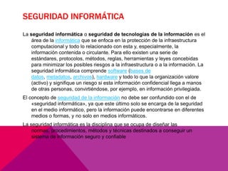 SEGURIDAD INFORMÁTICA
La seguridad informática o seguridad de tecnologías de la información es el
área de la informática que se enfoca en la protección de la infraestructura
computacional y todo lo relacionado con esta y, especialmente, la
información contenida o circulante. Para ello existen una serie de
estándares, protocolos, métodos, reglas, herramientas y leyes concebidas
para minimizar los posibles riesgos a la infraestructura o a la información. La
seguridad informática comprende software (bases de
datos, metadatos, archivos), hardware y todo lo que la organización valore
(activo) y signifique un riesgo si esta información confidencial llega a manos
de otras personas, convirtiéndose, por ejemplo, en información privilegiada.
El concepto de seguridad de la información no debe ser confundido con el de
«seguridad informática», ya que este último solo se encarga de la seguridad
en el medio informático, pero la información puede encontrarse en diferentes
medios o formas, y no solo en medios informáticos.

La seguridad informática es la disciplina que se ocupa de diseñar las
normas, procedimientos, métodos y técnicas destinados a conseguir un
sistema de información seguro y confiable

 