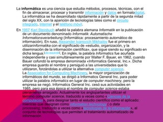 La informática es una ciencia que estudia métodos, procesos, técnicas, con el
fin de almacenar, procesar y transmitir información y datos en formatodigital.
La informática se ha desarrollado rápidamente a partir de la segunda mitad
del siglo XX, con la aparición de tecnologías tales como el circuito
integrado, Internet y el teléfono móvil.
En 1957 Karl Steinbuch añadió la palabra alemana Informatik en la publicación
de un documento denominado Informatik: Automatische
Informationsverarbeitung (Informática: procesamiento automático de
información). En ruso, Alexander Ivanovich Mikhailov fue el primero en
utilizarinformatika con el significado de «estudio, organización, y la
diseminación de la información científica», que sigue siendo su significado en
dicha lengua.[cita requerida]. En inglés, la palabra Informatics fue acuñada
independiente y casi simultáneamente por Walter F. Bauer, en 1962, cuando
Bauer cofundó la empresa denominada «Informatics General, Inc.». Dicha
empresa guardo el nombre y persiguió a las universidades que lo
utilizaron, forzándolas a utilizar la alternativa computer science.
La Association for Computing Machinery, la mayor organización de
informáticos del mundo, se dirigió a Informatics General Inc. para poder
utilizar la palabra informatics en lugar de computer machinery, pero la
empresa se negó. Informatics General Inc. cesó sus actividades en
1985, pero para esa época el nombre de computer science estaba
plenamente arraigado. Actualmente los angloparlantes utilizan el
término computer science, traducido a veces como «Ciencias de la
computación», para designar tanto el estudio científico como el aplicado;
mientras que designan como information technology ( o data
processing, traducido a veces como «tecnologías de la información», al
conjunto de tecnologías que permiten el tratamiento automatizado de
información

 