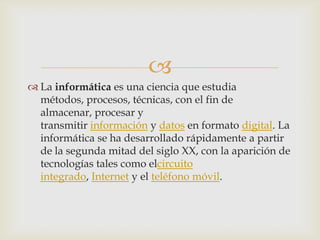 
La informática es una ciencia que estudia
métodos, procesos, técnicas, con el fin de
almacenar, procesar y
transmitir información y datos en formato digital. La
informática se ha desarrollado rápidamente a partir
de la segunda mitad del siglo XX, con la aparición de
tecnologías tales como elcircuito
integrado, Internet y el teléfono móvil.