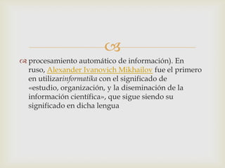
procesamiento automático de información). En
ruso, Alexander Ivanovich Mikhailov fue el primero
en utilizarinformatika con el significado de
«estudio, organización, y la diseminación de la
información científica», que sigue siendo su
significado en dicha lengua