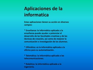 Aplicaciones de la
informatica
Estas aplicaciones tienen su acción en diversos
campos:
* Enseñanza: la informática aplicada a la
enseñanza puede ayudar a potenciar el
desarrollo de las facultades creativas y de las
técnicas de creación, así como de mejorar la
comunicación e investigación de los alumnos.
* Ofimática: es la informática aplicada a la
oficina para su automatización.
* Telemática: la informática aplicada a las
telecomunicaciones.
* Robótica: la informática aplicada a la
ingeniería.
 