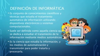 DEFINICIÓN DE INFORMÁTICA
• Es conjunto de conocimientos científicos y
técnicas que estudia el tratamiento
automático de información utilizando
dispositivos electrónicos y sistemas
computacionales.
• Suele ser definida como aquella ciencia que
se dedica a estudiar el tratamiento de la
información mediante medios automáticos.
• Es la ciencia que estudia la información, y
los medios de automatización y
transmisión para poder tratarla y
procesarla.
 