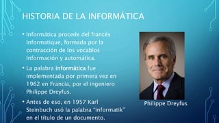 HISTORIA DE LA INFORMÁTICA
• Informática procede del francés
Informatique, formada por la
contracción de los vocablos
Información y automática.
• La palabra informática fue
implementada por primera vez en
1962 en Francia, por el ingeniero
Philippe Dreyfus.
• Antes de eso, en 1957 Karl
Steinbuch usó la palabra “informatik”
en el título de un documento.
Philippe Dreyfus
 