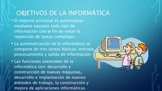 OBJETIVOS DE LA INFORMÁTICA
• El objetivo principal es automatizar
mediante equipos todo tipo de
información con el fin de evitar la
repetición de tareas complejas.
• La automatización de la informática se
compone de tres tareas básicas: entrada,
procesamiento y salida de información.
• Las funciones esenciales de la
informática son: desarrollo y
construcción de nuevas máquinas,
desarrollo e implantación de nuevos
métodos de trabajo, la construcción y
mejora de aplicaciones informáticas.
 