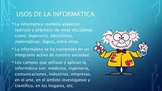 USOS DE LA INFORMÁTICA
• La informática combina aspectos
teóricos y prácticos de otras disciplinas
como: ingeniería, electrónica,
matemáticas, lógica, entre otras.
• La informática se ha convertido en un
integrante activo de nuestra sociedad.
• Los campos que utilizan y aplican la
informática son: medicina, ingeniería,
comunicaciones, industrias, empresas,
en el arte, en el ámbito investigativo y
científico, en los hogares, etc.
 