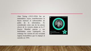 Alan Turing (1912-1954) fue un
matemático cuyas contribuciones le
hacen merecer el sobrenombre de
padre de la informática. Es
considerado como una de las piezas
claves de la victoria aliada en la 2º
Guerra Mundial gracias a sus
habilidades como criptógrafo, sin
embargo fue víctima de una sociedad
inglesa homofóbica que le empujó al
suicidio en 1954.
 