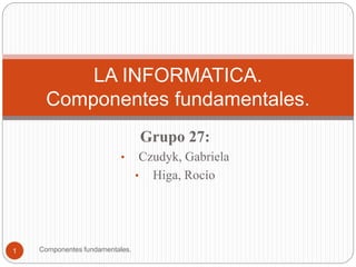 Grupo 27:
• Czudyk, Gabriela
• Higa, Rocío
Componentes fundamentales.1
LA INFORMATICA.
Componentes fundamentales.
 