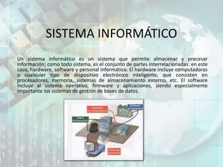SISTEMA INFORMÁTICO
Un sistema informático es un sistema que permite almacenar y procesar
información; como todo sistema, es el conjunto de partes interrelacionadas: en este
caso, hardware, software y personal informático. El hardware incluye computadoras
o cualquier tipo de dispositivo electrónico inteligente, que consisten en
procesadores, memoria, sistemas de almacenamiento externo, etc. El software
incluye al sistema operativo, firmware y aplicaciones, siendo especialmente
importante los sistemas de gestión de bases de datos.
 