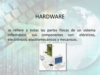 HARDWARE
se refiere a todas las partes físicas de un sistema
informático; sus componentes son: eléctricos,
electrónicos, electromecánicos y mecánicos.
 
