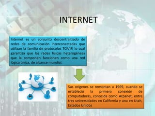 INTERNET
Internet es un conjunto descentralizado de
redes de comunicación interconectadas que
utilizan la familia de protocolos TCP/IP, lo cual
garantiza que las redes físicas heterogéneas
que la componen funcionen como una red
lógica única, de alcance mundial.
Sus orígenes se remontan a 1969, cuando se
estableció la primera conexión de
computadoras, conocida como Arpanet, entre
tres universidades en California y una en Utah,
Estados Unidos
 