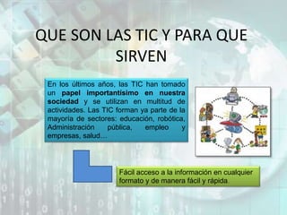 QUE SON LAS TIC Y PARA QUE
SIRVEN
En los últimos años, las TIC han tomado
un papel importantísimo en nuestra
sociedad y se utilizan en multitud de
actividades. Las TIC forman ya parte de la
mayoría de sectores: educación, robótica,
Administración pública, empleo y
empresas, salud…
Fácil acceso a la información en cualquier
formato y de manera fácil y rápida.
 