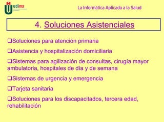 La Informática Aplicada a la Salud


          4. Soluciones Asistenciales
 Soluciones para atención primaria
 Asistencia y hospitalización domiciliaria
 Sistemas para agilización de consultas, cirugía mayor
ambulatoria, hospitales de día y de semana
 Sistemas de urgencia y emergencia
 Tarjeta sanitaria
  Soluciones para los discapacitados, tercera edad,
rehabilitación
 